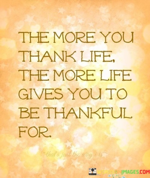 This phrase encapsulates the concept of the law of attraction and the power of gratitude. It suggests that expressing gratitude has a reciprocal effect – the more we appreciate and acknowledge the positive aspects of life, the more positivity and abundance we attract in return.

By thanking life, we create a mindset that is attuned to recognizing and valuing the blessings that come our way. This positive mindset, in turn, influences our actions and attitudes, leading to more opportunities and experiences that warrant gratitude.

In essence, the quote emphasizes the cycle of positivity: gratitude leads to more reasons to be grateful. It underscores the notion that our perspective and mindset play a pivotal role in shaping our experiences and interactions with the world around us.