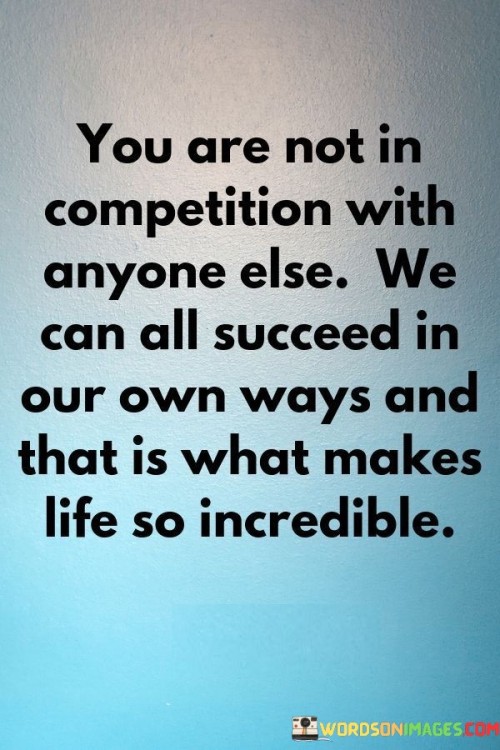 In this quote, the speaker emphasizes a valuable perspective on competition and success. They assert that individuals should not view themselves as being in competition with others. Instead, the focus should be on personal growth and achieving success in one's unique way. This perspective promotes a healthy and positive approach to life's challenges.

The quote highlights the idea that success is not a one-size-fits-all concept. Each person has their own path and strengths, and success can be defined in various ways. By recognizing this, the speaker suggests that individuals can appreciate the diversity of life experiences and the multitude of ways people can excel.

Ultimately, the quote celebrates the incredible richness of life by acknowledging that everyone's journey is unique. It encourages individuals to pursue their goals without comparing themselves to others and to find fulfillment in their own individual achievements, making life a truly remarkable and diverse journey for all.