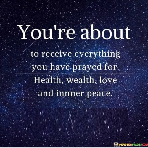 This quote conveys a sense of anticipation and optimism, suggesting that the individual is on the verge of experiencing the fulfillment of their prayers and desires. It lists some of the most fundamental and coveted aspects of life: health, wealth, love, and inner peace.

The phrase "you're about to receive" implies that the manifestation of these blessings is imminent, reinforcing the idea that positive outcomes can result from prayer and faith. It emphasizes the idea that believing in and manifesting one's desires can bring them into reality.

In essence, this quote serves as a source of hope and encouragement, reminding individuals of the power of their prayers and the potential for positive change in their lives. It encourages them to maintain their faith and optimism as they approach the realization of their deepest wishes and aspirations.