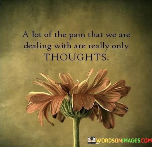 This quote underscores the role of thoughts in shaping emotional pain. It suggests that much of the pain people experience is rooted in their thoughts and perceptions. This perspective highlights the impact of mental patterns on emotional well-being.

The quote highlights the connection between thoughts and emotions. It implies that the way individuals perceive and interpret situations can amplify or diminish their pain. This insight encourages mindfulness and self-awareness in understanding the relationship between thoughts and emotions.

Ultimately, the quote speaks to the power of cognitive processes in managing pain. It encourages individuals to challenge negative thought patterns and adopt healthier perspectives. By recognizing that thoughts influence emotional experiences, individuals can learn to mitigate pain by addressing the underlying thought processes.