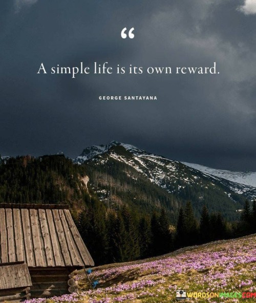 This quote, "A Simple Life Is Its Own Reward," suggests that leading a straightforward and uncomplicated life brings its own intrinsic benefits and joys. It conveys that one doesn't need extravagant possessions or a complex lifestyle to find happiness and fulfillment. Instead, simplicity itself can be its own source of contentment.

In a simple life, there's less clutter, both physically and mentally. Fewer material possessions mean less stress and a greater focus on what truly matters. It allows for more time to cherish meaningful relationships, engage in hobbies, and appreciate the beauty of everyday moments. This quote encourages us to embrace the simplicity of life, finding satisfaction and happiness in the ordinary and unadorned aspects of our existence.

Moreover, a simple life often leads to a sense of freedom. With fewer commitments and distractions, individuals can explore their passions, pursue personal growth, and prioritize their well-being. This quote reminds us that simplicity is not a deprivation, but rather a path to a more fulfilling and rewarding life.