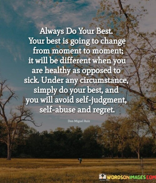 This quote advocates for a consistent effort while recognizing the variability of one's best. It suggests that one's optimal performance can change based on circumstances, health, and other factors. This perspective encourages individuals to focus on doing their best in any given situation to prevent negative self-criticism, harm, and remorse.

The quote highlights the fluid nature of one's capacity. It implies that what constitutes 'best' is not a fixed standard but adapts to different conditions. This insight encourages self-compassion and discourages comparing oneself unfavorably in varying circumstances.

Ultimately, the quote speaks to the principle of personal growth and self-care. It encourages individuals to apply themselves wholeheartedly while acknowledging that their 'best' may differ over time. By embracing this mindset, individuals can reduce self-inflicted negativity and foster a sense of contentment and self-acceptance.