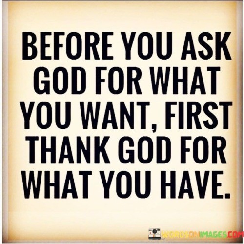 This quote carries a message of gratitude and acknowledges the importance of appreciating one's current blessings before seeking more from a higher power. It suggests that a humble and thankful heart should precede making requests or seeking more from God.

The phrase "first thank God for what you have" emphasizes the idea that gratitude is a foundational attitude in spirituality and that acknowledging and being thankful for one's existing blessings is a crucial step in one's relationship with God.

In essence, this quote encourages individuals to cultivate a spirit of gratitude, recognizing that it's important to appreciate what they have before seeking additional blessings or provisions. It underscores the value of contentment and thankfulness in one's spiritual journey.