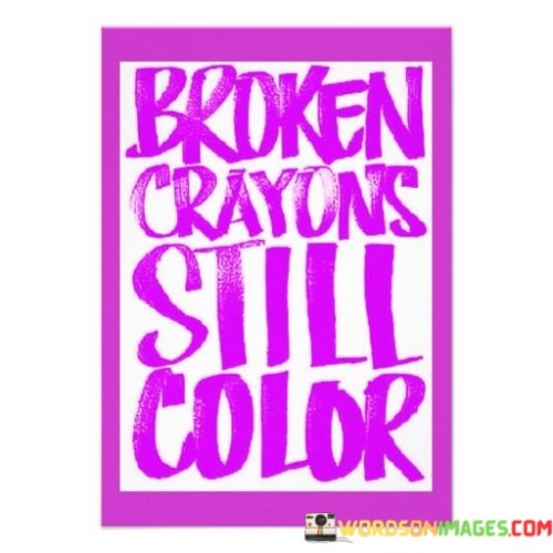 This quote, "Broken Crayons Still Color," conveys a powerful message about resilience and the ability to make the best of what you have, even when faced with challenges. Imagine you have a box of crayons, and some of them are broken or worn down. Instead of throwing them away, you can still use these crayons to create beautiful artwork. This quote reminds us that just like those crayons, even when we feel broken or imperfect, we still have the capacity to make a positive impact in the world.

Life can be tough at times, and we may face setbacks or difficulties that make us feel like we're not at our best. However, this quote encourages us to persevere and keep going. It's a reminder that our inner strength and potential are not diminished by our flaws or past experiences. Just like those broken crayons, we can still bring color and brightness to our lives and the lives of others.

In essence, "Broken Crayons Still Color" inspires us to embrace our imperfections, acknowledge our past mistakes, and continue to shine and contribute in our own unique way. It teaches us that our worth and potential are not determined by our circumstances or setbacks, but by our determination to keep moving forward and making a positive impact, no matter what challenges we may encounter.