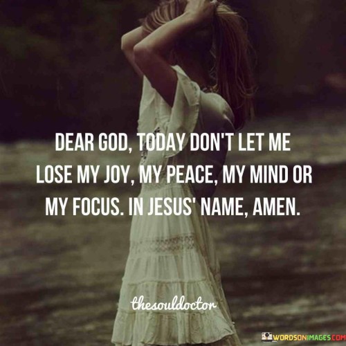 The quote "Dear God Today Don't Let Me Lose My Joy My Peace My Mind or My Focus in Jesus' Name Amen" is a prayerful statement that reflects the speaker's desire for spiritual guidance and strength. In this quote, the speaker addresses God, seeking divine assistance in maintaining several essential aspects of their well-being.

The mention of "Joy" and "Peace" suggests that the speaker is asking for emotional stability and contentment. They don't want external circumstances to rob them of these positive feelings. "Mind" and "Focus" imply a request for mental clarity and concentration, indicating a desire to stay focused on their goals and intentions.

The closing phrase, "in Jesus' Name, Amen," is a common Christian prayer ending, signifying the speaker's faith and trust in God's ability to provide what they've asked for. In essence, this quote serves as a reminder of the importance of faith, inner peace, and maintaining a clear and focused mind in one's spiritual journey.