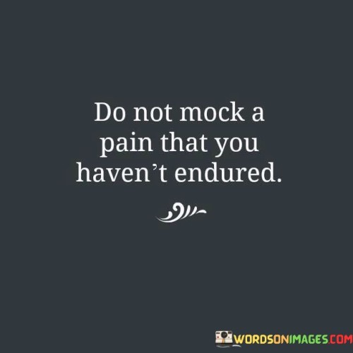 The quote advises against belittling others' suffering without understanding it. It suggests that ridiculing someone's pain without firsthand experience is insensitive. This viewpoint underscores the importance of empathy and treating others' experiences with respect.

The quote underscores the significance of empathy. It conveys that lacking personal understanding of pain doesn't justify making light of it. This perspective encourages individuals to approach others' struggles with compassion rather than mockery.

Ultimately, the quote promotes sensitivity and understanding. It implies that respecting others' experiences, even if unfamiliar, is essential. By highlighting the importance of refraining from dismissive attitudes, the quote guides individuals towards fostering a more compassionate and considerate environment.