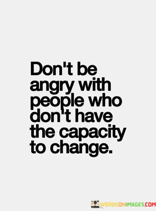 This quote emphasizes empathy and understanding. It suggests that harboring anger toward individuals who lack the capability to change is counterproductive. This perspective encourages compassion and recognizing the limitations some people may have in their personal growth.

The quote highlights the importance of realistic expectations. It implies that not everyone possesses the ability to transform themselves. This insight encourages individuals to manage their expectations and choose understanding over frustration.

Ultimately, the quote speaks to the power of acceptance. It encourages individuals not to waste emotional energy on resentment toward those who are unable to change. By embracing this perspective, individuals can redirect their energy toward more productive pursuits and foster a sense of inner peace.