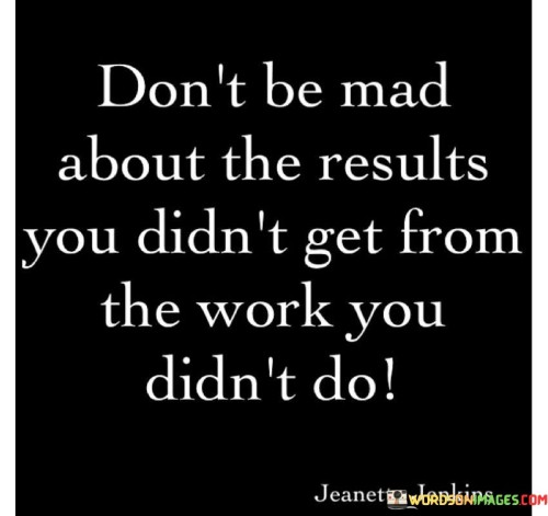 This quote emphasizes accountability and cause-and-effect. It suggests that being upset about unfavorable outcomes is unjustified if one didn't put in the necessary effort. This perspective underscores the importance of taking responsibility for one's actions and their consequences.

The quote highlights the relationship between effort and outcomes. It implies that results are directly proportional to the work invested. This insight encourages individuals to reflect on their level of commitment before reacting to outcomes.

Ultimately, the quote speaks to personal agency. It encourages individuals to avoid blaming external factors for unachieved results. By acknowledging the connection between effort and success, individuals can redirect their energy toward taking proactive steps to attain desired outcomes.