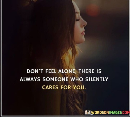 The quote "Don't Feel Alone, There Is Always Someone Who Silently Cares For You" offers reassurance and solace to those who might be experiencing loneliness or isolation. It suggests that even in moments of solitude, there are people who genuinely care, even if they don't express it openly.

The quote emphasizes the presence of quiet support. It acknowledges the existence of individuals who may not vocalize their concern but still hold a deep care for others. This unseen care can provide a sense of comfort and connection even when it might not be immediately apparent.

Furthermore, the quote encourages individuals to recognize the potential for connection and compassion in unexpected places. It reminds us not to dismiss the possibility of someone caring just because they don't overtly show it. This insight can serve as a reminder that the world is often filled with kindness that doesn't always announce itself loudly.