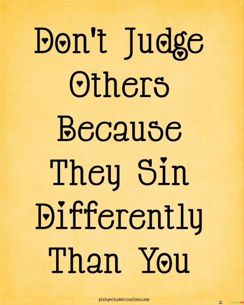 The quote advises against casting judgment based on differing actions. It suggests that everyone has their own flaws, and comparing sins is unproductive. This viewpoint underscores the importance of empathy and recognizing one's own imperfections.

The quote underscores the concept of empathy and tolerance. It conveys that understanding that everyone makes mistakes differently prevents arrogance. This perspective encourages individuals to refrain from being overly critical of others' actions.

Ultimately, the quote promotes humility and compassion. It implies that recognizing one's own shortcomings discourages judgment of others. By highlighting the importance of empathy in evaluating others, the quote guides individuals towards a more understanding and open-minded approach.