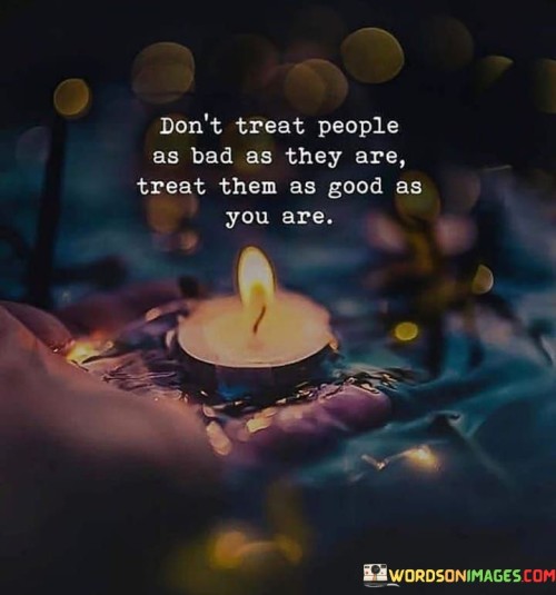 This quote advocates for compassion and kindness. It suggests that rather than responding to others based on their behavior, treat them with the same goodness you possess. This perspective encourages empathy and promotes a positive and understanding approach in interactions.

The quote highlights the power of setting an example. It implies that our actions can influence how others respond. By treating others with kindness regardless of their behavior, individuals can inspire positive change and foster a more harmonious environment.

Ultimately, the quote speaks to the transformative potential of empathy. It encourages individuals to rise above negativity and meet others with understanding. By treating people with the respect and goodness that emanate from within, individuals can contribute to more positive interactions and a more compassionate world.