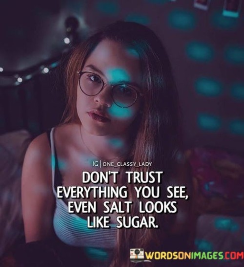 This quote cautions against blind trust based on appearances. It suggests that just as salt and sugar share a similar appearance, not everything that seems trustworthy is reliable. This perspective emphasizes the importance of discernment and critical thinking in evaluating situations and people.

The quote underscores the need to look beyond surface appearances. It implies that deception can mask as authenticity. This insight prompts individuals to scrutinize circumstances and people with a discerning eye, recognizing that things might not always be as they appear.

Ultimately, the quote speaks to the danger of making assumptions. It encourages individuals to question and investigate before placing trust. By adopting a cautious and investigative approach, individuals can better protect themselves from potential deception and make informed decisions based on a deeper understanding.