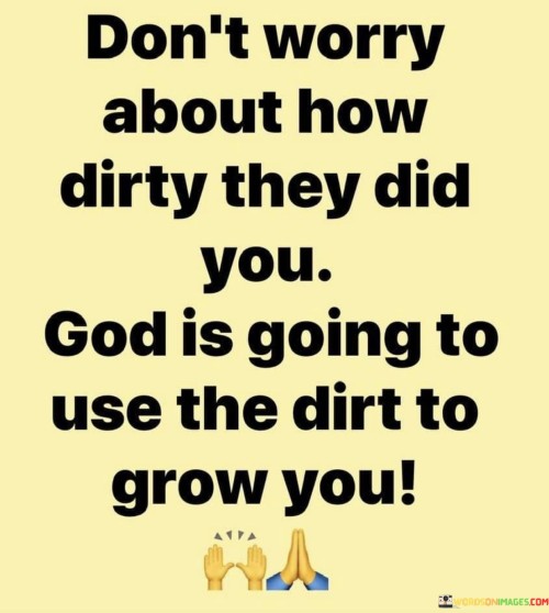 This quote conveys the idea that even when individuals have been mistreated or wronged by others ("how dirty they did you"), God has the power to transform those negative experiences into opportunities for personal growth and development.

The phrase "use the dirt to grow you" employs the metaphor of soil and growth, implying that the difficulties and challenges faced can serve as fertile ground for personal transformation and positive change.

In essence, this quote encourages individuals not to dwell on past wrongs but to trust that God can bring forth something meaningful and positive from even the most negative or hurtful experiences. It underscores the belief in the potential for resilience and personal growth through faith and trust in a higher power.