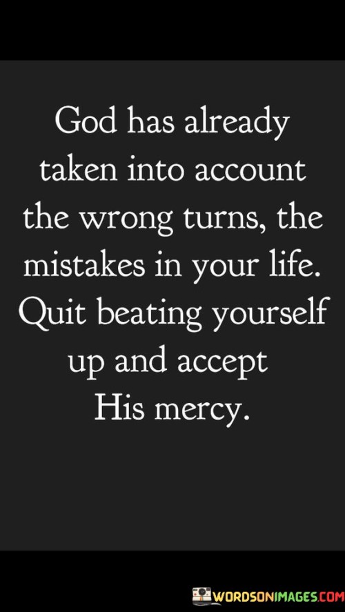 This quote offers a message of comfort and encouragement to those who may be struggling with guilt or self-blame over past mistakes and wrong turns in life. It suggests that God, in His infinite wisdom and compassion, has already considered these missteps and offers His mercy and forgiveness.

The phrase "quit beating yourself up and accept His mercy" implies that individuals should release the burden of self-condemnation and accept God's forgiveness and grace. It underscores the belief in God's capacity for unconditional love and forgiveness.

In essence, this quote encourages individuals to let go of their self-criticism and find solace in God's mercy. It emphasizes the importance of accepting His forgiveness and moving forward with faith, knowing that past mistakes do not define one's worth in His eyes.