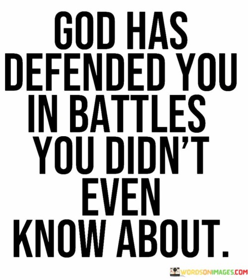 This quote conveys the idea that there are battles or challenges in life that individuals may not be aware of, but God, in His wisdom and providence, has protected and defended them from harm or adversity.

The phrase "in battles you didn't even know about" suggests that there may be unseen or hidden threats or obstacles that God has shielded individuals from. It underscores the belief in divine protection and intervention, even when one may not be consciously aware of the dangers.

In essence, this quote encourages individuals to trust in God's guidance and protection, recognizing that He watches over them in ways they may not fully understand or perceive. It underscores the belief in the presence of divine grace and care in one's life.