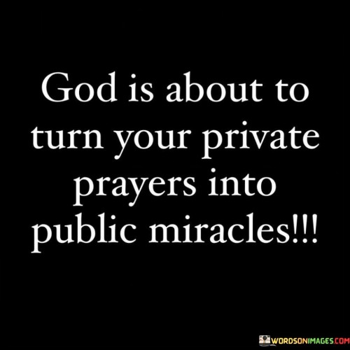 This quote conveys the idea that the private prayers and wishes made by an individual in the secrecy of their heart are about to manifest as public miracles. It suggests that God is working behind the scenes to transform personal desires and needs into visible and extraordinary blessings.

The phrase "private prayers into public miracles" emphasizes the belief in the power of prayer and divine intervention. It underscores the idea that what was once a personal and private plea to God is about to become a public testimony of God's grace and providence.

In essence, this quote encourages individuals to maintain faith in the transformative power of prayer and trust that their private petitions to God can lead to remarkable and visible miracles that inspire and uplift others. It underscores the belief in the power of divine intervention and the importance of sharing one's faith journey with others.