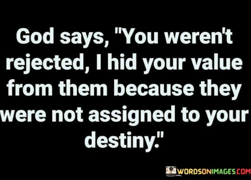 This quote presents a different perspective from the previous interpretation. It suggests that when certain individuals fail to recognize your value or reject you, it may not be a matter of them not appreciating you but rather a divine plan in which God intentionally conceals your worth from them. This concealment is believed to be part of a broader plan where those individuals are destined to play a significant role in your life's journey.

The phrase "they were assigned to your destiny" implies that these individuals have a specific purpose or role in your life, even if it may not be immediately clear. It underscores the idea that God orchestrates connections and relationships with a higher purpose in mind.

In essence, this quote encourages individuals to trust in God's wisdom and guidance regarding the people who come into their lives. It suggests that even when it seems like others do not recognize your value, it may be because they are meant to fulfill a unique role in your journey toward your destiny.