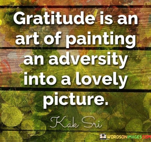 This analogy beautifully captures the transformative power of gratitude. It portrays the act of being grateful as an artistic process wherein one takes the challenges and adversities they face and skillfully transforms them into something beautiful and positive.

Similar to an artist using colors and brushstrokes to create a captivating painting, gratitude allows us to shift our perspective and reinterpret difficulties as valuable experiences. By focusing on the positive aspects that emerge from adversity, we craft a new narrative that emphasizes growth, resilience, and the silver linings within challenges.

In essence, the quote underscores the idea that gratitude is a skillful approach to life, enabling us to reframe our experiences and see the beauty within them. It encourages us to harness our inner artistic ability to turn life's canvas into a masterpiece of positivity and appreciation