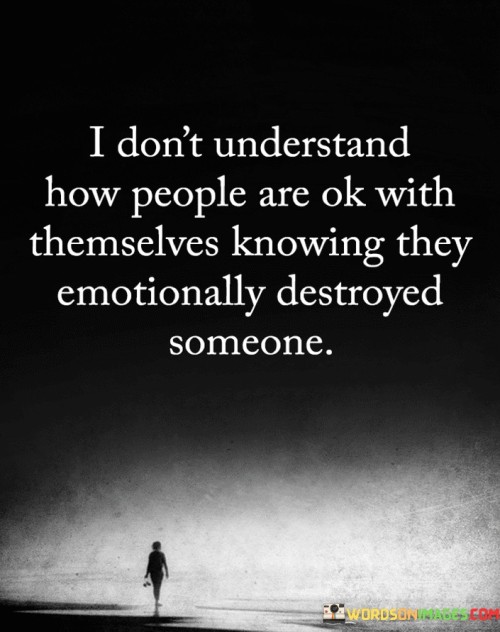 The quote expresses perplexity at how individuals can carry on without remorse after causing emotional harm. It suggests that the speaker finds it difficult to comprehend how anyone could be at peace with themselves after causing emotional devastation to another person. This reflects a strong emphasis on empathy and the impact of one's actions on others.

The quote underscores the moral dilemma of causing emotional pain. It conveys a sense of disbelief towards those who don't experience guilt or remorse for their actions. This perspective highlights the importance of accountability and the ethical responsibility to consider the emotional well-being of others.

Ultimately, the quote questions the lack of empathy in those who cause emotional damage. It implies that the capacity for self-reflection and compassion should prevent one from being indifferent to the suffering they've caused. By emphasizing the disconnect between harmful actions and emotional consequences, the quote prompts contemplation about the nature of human behavior and empathy.