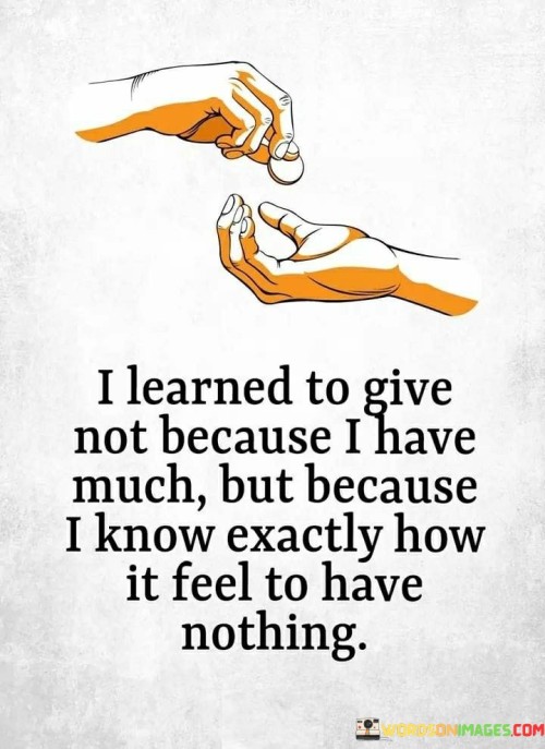 The quote highlights the empathy that arises from personal experience of lack. It suggests that the speaker gives not due to abundance, but because they understand the feeling of having nothing. This reflects a deep understanding of the value of assistance born from shared struggles.

The quote underscores the power of empathy. It conveys that personal hardships cultivate a compassionate perspective, leading to a desire to help others in need. This perspective encourages a sense of shared humanity and motivates giving as a way to alleviate the suffering of others.

Ultimately, the quote champions the importance of empathy-driven generosity. It implies that understanding the pain of having nothing prompts a commitment to support those facing similar circumstances. By emphasizing the connection between personal experiences and compassionate actions, the quote promotes a more empathetic and caring society.