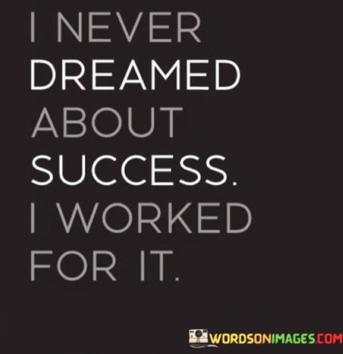 This quote underscores the idea that success is not solely the result of dreaming or wishing for it but rather the outcome of hard work and effort. It emphasizes the importance of taking concrete actions and putting in the necessary work to achieve one's goals.

The phrase "I worked for it" highlights the speaker's dedication and commitment to their aspirations. It suggests that they understood that success requires more than mere daydreaming or wishful thinking; it demands persistent and determined effort.

In essence, this quote encourages individuals to go beyond the realm of dreams and turn their aspirations into reality through diligent work and action. It serves as a reminder that success is not handed out easily but is earned through dedication, perseverance, and a strong work ethic.