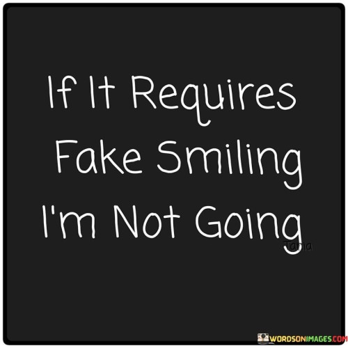 The quote expresses a refusal to engage in situations demanding insincere expressions of happiness. It implies that if a circumstance necessitates faking a smile, one is unwilling to participate. This reflects a commitment to authenticity and a desire to engage in genuine interactions that align with one's true emotions.

The quote underscores the importance of genuine emotions in interactions. It conveys the idea that authenticity is prioritized over pretense. Refusing to fake a smile signifies a dedication to honesty and self-respect, choosing not to compromise one's feelings for the sake of appearances.

Ultimately, the quote encourages assertiveness and emotional integrity. It suggests that one should honor their emotions and not feel obligated to present a false facade. By highlighting the rejection of insincerity, the quote advocates for interactions that value genuine feelings and personal truth.