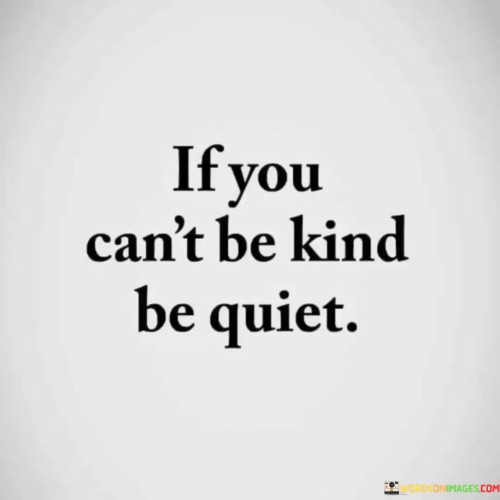 The quote advocates for choosing silence over unkindness. It suggests that when one is unable to express kindness, refraining from negative speech is a respectful and considerate alternative.

The quote underscores the importance of empathy and emotional restraint. It implies that in situations where it's challenging to respond with kindness, withholding hurtful words maintains a sense of decency and prevents potential harm.

The quote encourages cultivating a harmonious environment. It prompts individuals to prioritize maintaining peace and avoiding unnecessary conflicts by abstaining from unkind words, thus promoting positive interactions and fostering better relationships.