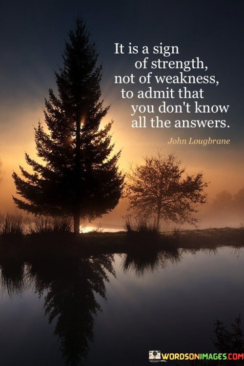 The quote speaks to humility and self-awareness. It suggests that acknowledging one's lack of knowledge is a display of strength rather than a vulnerability. This perspective highlights the wisdom in recognizing the limits of one's understanding.

The quote underscores the importance of open-mindedness. It implies that embracing the fact that one doesn't have all the answers fosters personal growth and learning. This perspective encourages individuals to seek knowledge from others and be receptive to new perspectives.

The quote encourages authenticity and intellectual honesty. It prompts individuals to avoid pretending to have all the answers and to instead value the honesty of admitting what they don't know. By doing so, individuals can create a foundation for meaningful connections and ongoing personal development.