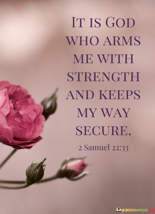 This quote acknowledges God as the source of strength and protection in one's life. It suggests that it is God who provides the inner fortitude needed to face life's challenges and ensures the safety and security of one's path.

The phrase "arms me with strength" emphasizes that God is the ultimate provider of the physical, emotional, and mental strength required to navigate life's journey. "Keeps my way secure" underscores the belief that God acts as a guide and protector, ensuring that one's path is safe and free from harm.

In essence, this quote is a testament to the faith in God's role as a source of strength and guidance. It conveys the idea that trust in God can bring about a sense of empowerment and assurance, knowing that one's path is safeguarded by a higher power.