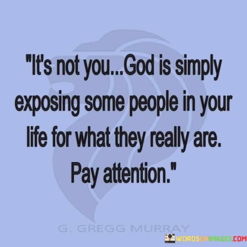 This quote encourages individuals to pay attention to the changes and revelations occurring in their relationships. It suggests that when certain people in your life start revealing their true nature or intentions, it might not be a reflection of your actions but rather a process orchestrated by a higher power.

The phrase "God is simply exposing some people in your life for what they really are" implies that these revelations are part of a larger plan, and it's important to take note of them for your own well-being and discernment.

In essence, this quote underscores the idea that some relationships undergo transformations or revelations, and it's vital to be attentive to these changes. It encourages individuals to trust that God's guidance and wisdom are at work in revealing the true nature of the people around them.