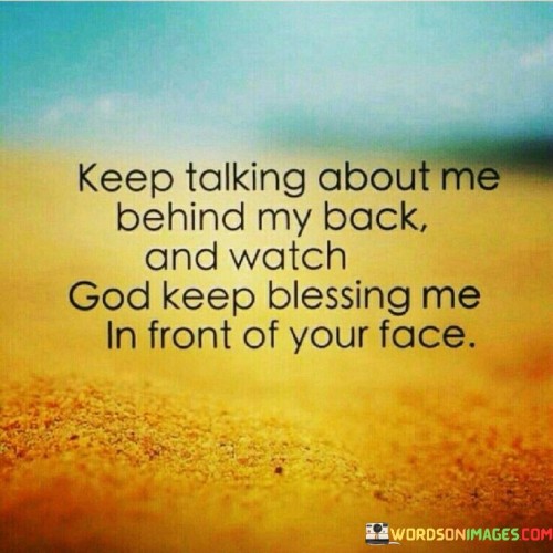 This quote conveys a sense of confidence and resilience in the face of gossip or negative talk from others. It suggests that while some may engage in discussing or criticizing you behind your back, God's blessings and successes will become evident for all to see, directly challenging any negative comments.

The phrase "watch God keep blessing me in front of your face" implies that divine favor and positive outcomes will shine so brightly that they will serve as a powerful response to those who engage in gossip or negativity.

In essence, this quote encourages individuals to stay focused on their goals, maintain their integrity, and trust in divine providence, believing that God's blessings will ultimately prevail over any negative talk or criticism. It underscores the idea that success and positivity will become evident to all, regardless of detractors.