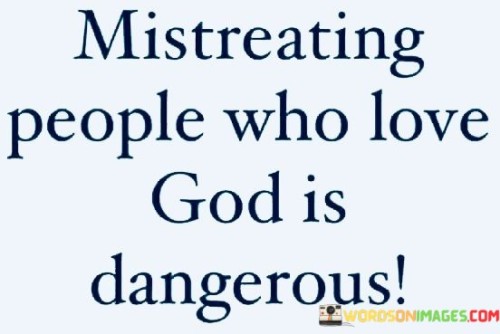 This quote serves as a cautionary reminder about the potential consequences of mistreating individuals who have a strong faith or love for God. It implies that there may be repercussions for one's actions, especially when those actions involve harming or disrespecting people who are spiritually inclined.

The word "dangerous" suggests that mistreatment in this context might not only have social or emotional consequences but could also carry spiritual or karmic repercussions. It underscores the importance of treating all individuals, regardless of their beliefs, with kindness, respect, and compassion.

In essence, this quote emphasizes the significance of showing empathy and consideration to everyone, especially those who hold strong spiritual convictions. It implies that mistreating such individuals may lead to negative consequences, both in this life and potentially in a spiritual or moral sense.