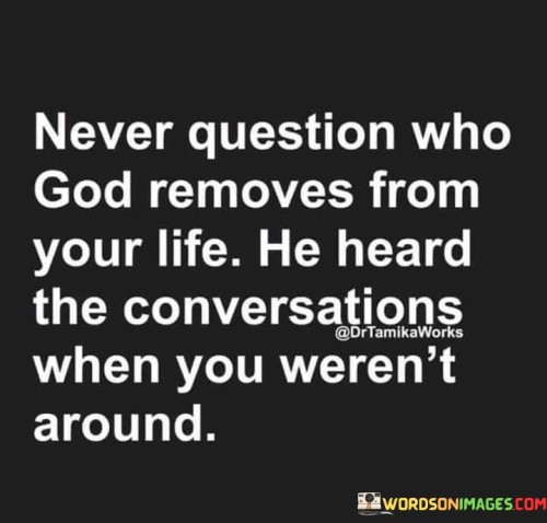 This quote encourages a perspective of trust and acceptance regarding the people who are removed from one's life. It implies that God, who is all-knowing, has a deeper understanding of the relationships and conversations that occur, even when one is not present.

The phrase "he heard the conversations when you weren't around" suggests that God has insight into the true nature of relationships and may choose to remove individuals from one's life for reasons that are not immediately evident.

In essence, this quote encourages individuals to have faith in God's wisdom and guidance when it comes to the people who come and go from their lives. It implies that even when we don't fully understand the reasons behind these changes, God's actions are rooted in a greater plan for our well-being and growth.