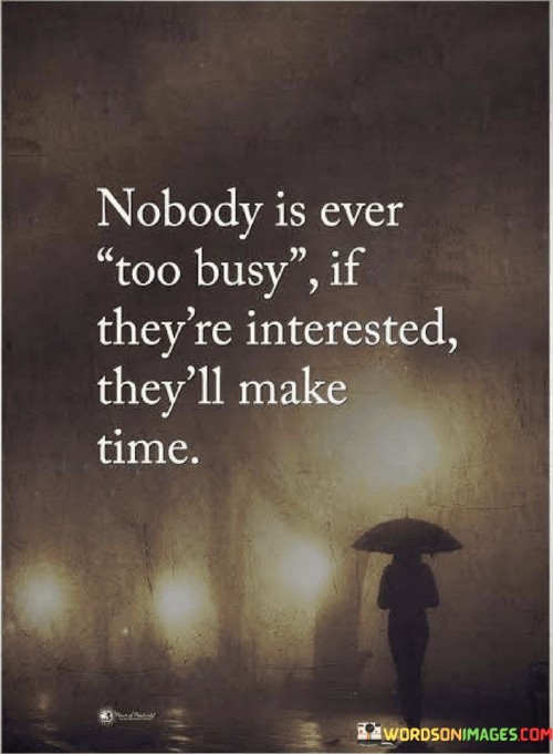 The quote addresses priorities and interest. It suggests that when someone is genuinely interested, they will allocate time for what matters to them. Busy schedules don't necessarily hinder engagement if there's a sincere desire to engage.

The quote underscores the importance of intention. It implies that the willingness to invest time reflects the value one places on a connection or activity. Prioritizing meaningful interactions highlights the genuine interest and commitment to fostering relationships.

The quote encourages discernment in relationships. It prompts individuals to assess the level of effort and time others invest. By recognizing those who make time for meaningful connections, individuals can foster relationships that are built on mutual respect, interest, and a true desire to engage.