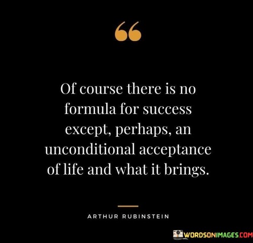 This quote suggests that while there may not be a specific or guaranteed formula for achieving success, one essential element for navigating life's challenges is to unconditionally accept what life brings. It emphasizes the importance of embracing life's unpredictability and being adaptable in the face of various circumstances.

The phrase "an unconditional acceptance of life and what it brings" underscores the idea that success often requires flexibility and the ability to deal with both favorable and unfavorable situations without resistance or resentment. It encourages individuals to let go of rigid expectations and instead focus on finding opportunities and lessons in every experience.

In essence, this quote offers a philosophical perspective on success. It suggests that by accepting life as it unfolds and approaching it with an open mind and heart, individuals can navigate challenges more effectively and, in doing so, create their own path to success. Success, in this context, is not merely about achieving specific goals but about finding contentment and fulfillment in the journey itself.