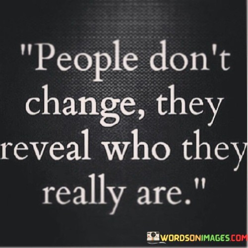 The quote delves into authenticity and transformation. It suggests that people's essential nature remains constant, and change merely uncovers their true selves. It underscores the idea that individuals' actions and choices gradually unveil their inherent character and values.

The quote underscores the concept of self-discovery. Instead of a fundamental shift, people's behaviors and choices gradually unveil their true essence. This implies that growth involves revealing layers of authenticity rather than adopting entirely new personas.

The quote encourages introspection and understanding. It's a reminder that change isn't necessarily about becoming someone different but rather aligning actions with inherent character. This perspective encourages individuals to explore and embrace their true selves, aligning their behavior with their core values and identity.