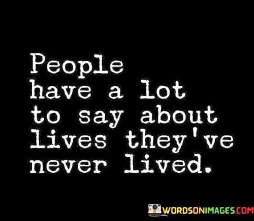 The quote addresses judgment and assumptions. It suggests that individuals often express opinions or criticisms about experiences they haven't personally encountered. This highlights the tendency for people to make presumptions without fully understanding the complexities of others' lives.

The quote underscores the danger of making uninformed judgments. It implies that offering opinions about unfamiliar situations can perpetuate misunderstandings and stereotypes. This perspective prompts self-awareness about the limitations of one's understanding and encourages empathy before passing judgment.

The quote encourages open-mindedness and empathy. By recognizing that everyone has a unique story, individuals can approach others' experiences with humility and respect. This understanding prompts individuals to refrain from making rash judgments and instead cultivate a culture of understanding and support.