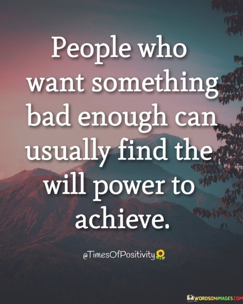 The quote explores the connection between desire and determination. It suggests that individuals with strong aspirations can often summon the willpower needed to attain their goals. The intensity of one's longing can fuel their determination, propelling them to overcome obstacles and work persistently toward their desired outcomes.

The quote underscores the influence of motivation. When desire is strong enough, it acts as a driving force, helping people push through challenges and setbacks. It highlights that internal motivation can ignite the determination needed to persistently work toward goals, regardless of the difficulties encountered along the way.

The quote encourages self-motivation and resilience. It's a reminder that the strength of one's desire plays a pivotal role in shaping their actions. By nurturing a deep longing for their objectives, individuals can harness the willpower required to overcome hurdles and ultimately achieve their ambitions.