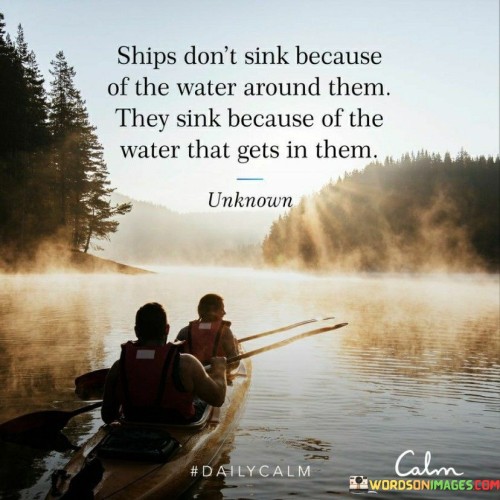 The quote uses an analogy to convey the concept of self-sabotage. It suggests that ships don't sink due to the external environment but due to the water that infiltrates their hulls. Similarly, individuals often face downfall not solely because of external challenges but due to the negativity or vulnerabilities they allow into their lives.

The quote underscores the significance of internal factors. It highlights the role of personal decisions and choices in shaping outcomes. Just as a ship's failure originates from within, personal struggles can stem from allowing negativity or self-destructive behaviors to infiltrate one's life, impacting mental and emotional well-being.

The quote encourages self-awareness and resilience. It prompts individuals to be vigilant about their internal state and the influences they allow. By guarding against negativity and fostering a positive mindset, people can navigate life's challenges more effectively and prevent the internal factors from leading to their downfall.