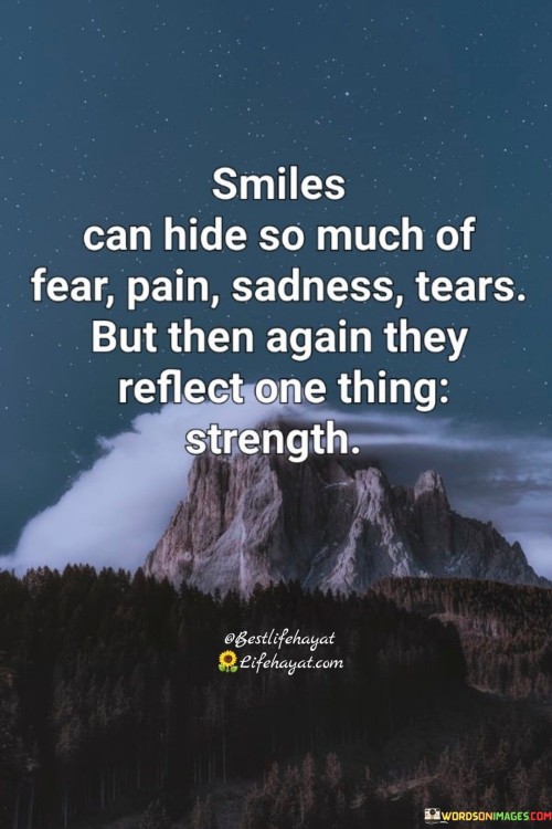 This quote acknowledges that smiles can conceal feelings of fear, pain, sadness, and tears. However, it also suggests that behind those hidden emotions, there lies a display of inner strength.

It celebrates the resilience within us. The quote underscores the duality of smiles, which can simultaneously serve as a mask for difficult emotions and a testament to our ability to endure.

Ultimately, the quote highlights the intricate balance between vulnerability and strength. It reminds us that while smiles might mask our challenges, they also showcase the inherent power within us to face life's difficulties with determination and courage.