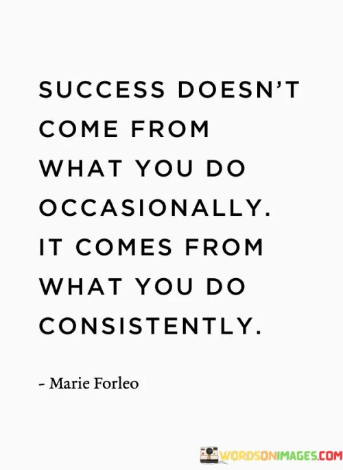 This quote emphasizes the critical role of consistency in achieving success. It asserts that success is not the result of occasional or sporadic efforts but rather the outcome of consistent and persistent actions.

The phrase "what you do consistently" underscores the idea that it's not just about the individual actions themselves but the regularity and commitment with which they are performed. Consistency in actions, habits, and behaviors is what paves the way for long-term success.

In essence, this quote highlights the value of sustained effort and dedication in reaching one's goals. It serves as a reminder that success is a product of ongoing commitment to one's objectives, and it encourages individuals to prioritize consistency in their actions as they work toward their aspirations.