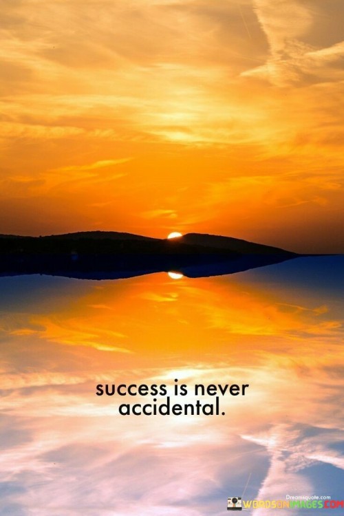 This concise quote conveys the idea that success doesn't happen by chance or accident. Instead, it suggests that success is a deliberate and purposeful outcome that results from careful planning, effort, and determination.

The statement challenges the notion that success can be attributed solely to luck or random occurrences. It implies that individuals who achieve success do so through intention, hard work, and a clear sense of purpose.

In essence, "Success Is Never Accidental" serves as a reminder that those who attain their goals do so with intentionality and a commitment to their objectives. It encourages individuals to take control of their path to success and to be proactive in their efforts rather than relying on luck alone.