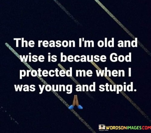 This quote humorously reflects on the wisdom that comes with age, attributing it to divine protection during one's youthful, and perhaps less prudent, years. It suggests that God's guidance and safeguarding played a crucial role in helping the individual survive their youthful mistakes.

The phrase "when I was young and stupid" acknowledges the common notion that young people often make impulsive or unwise decisions. It implies that God's protection served as a safety net during this period.

In essence, this quote conveys gratitude for divine guidance and protection throughout life's journey. It highlights the idea that wisdom often emerges from the lessons learned during youth, and in retrospect, these experiences can be seen as part of a larger plan.