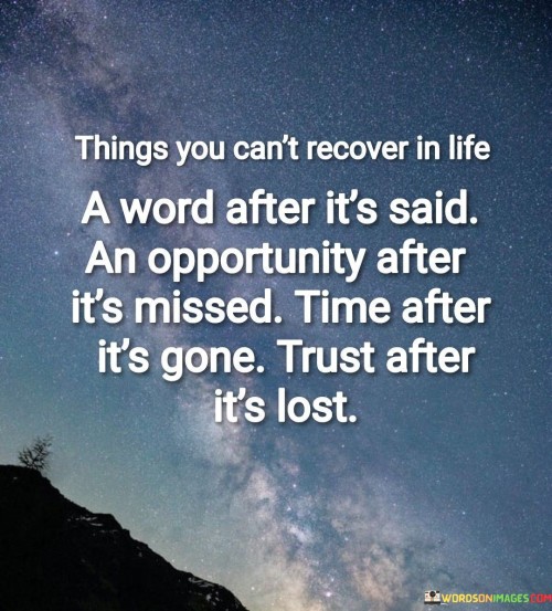 This quote underscores the irrevocable nature of certain aspects in life and emphasizes the importance of careful consideration and action. It illustrates how certain things, once they occur, cannot be undone or reclaimed, serving as a reminder to value and make the most of each moment.

The phrase "a word after it's said" highlights the power of words and their lasting impact. "An opportunity after it's missed" speaks to the fleeting nature of opportunities. Lastly, "time after it's gone" and "trust after it's lost" both underscore the preciousness of time and the fragility of trust. Similarly, the quote underscores the significance of maintaining trust in relationships, as rebuilding trust after it's broken can be an uphill battle.

In essence, this quote serves as a poignant reminder to be mindful of our words, seize opportunities, value time, and nurture trust in order to make the most of our lives and relationships.