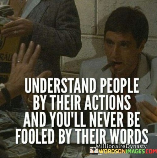 This quote highlights the importance of observing people's actions as a more reliable indicator of their intentions and character than their spoken words. It emphasizes the idea that actions speak louder than words, suggesting that true understanding comes from paying attention to how individuals behave rather than solely relying on what they say.

The quote cautions against taking people's words at face value and encourages a more discerning approach. It implies that individuals might say one thing but act differently, possibly masking their true intentions or feelings. By focusing on actions, we can gain insights into a person's genuine motives and values.

Ultimately, the quote underscores the value of being observant and perceptive in our interactions with others. It teaches us to be cautious about trusting words alone and to rely on the consistency between someone's actions and their spoken promises. By doing so, we can avoid being deceived or misled and form more accurate judgments about people's true character.