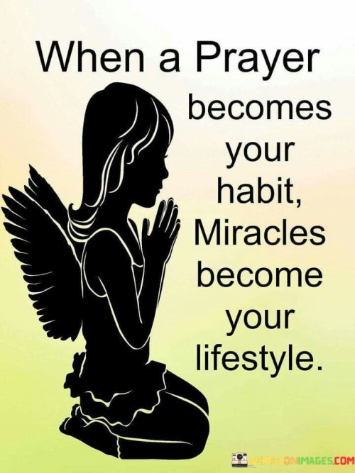 This quote conveys the idea that when prayer becomes an integral part of one's daily life, it can lead to a consistent experience of miraculous or extraordinary events. It suggests that the act of prayer, when practiced regularly and sincerely, can lead to a life characterized by blessings and positive outcomes.

The phrase "miracles become your lifestyle" emphasizes the transformative power of faith and prayer. It implies that a spiritual connection can bring about profound and positive changes in one's life, making miraculous occurrences a regular occurrence.

In essence, this quote encourages individuals to cultivate a habit of prayer as a means to invite divine intervention and blessings into their lives. It underscores the belief that a life steeped in faith and prayer can be marked by extraordinary and positive experiences.