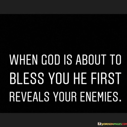 This quote suggests that before experiencing a significant blessing or success in life, individuals may become aware of those who may be opposed to them or harbor negative intentions. It implies that challenges and adversarial forces may arise as a precursor to blessings.

The phrase "reveals your enemies" underscores the idea that these challenges can serve as a form of revelation, helping individuals identify those who may not wish them well. It encourages vigilance and discernment when navigating through life's obstacles.

In essence, this quote reminds individuals that adversity and opposition are not necessarily roadblocks but can be a part of the process leading to greater blessings. It emphasizes the importance of resilience and awareness in the face of challenges and the belief that blessings often follow moments of adversity.