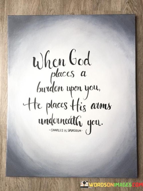 This quote conveys the idea that when individuals are faced with heavy burdens or challenges in life, they can find comfort in the belief that God provides support and strength to carry those burdens. It likens God's support to having His arm beneath them, metaphorically offering stability and assistance.

The phrase "God places a burden upon you" suggests that life's challenges are not arbitrary but may have a purpose or lesson behind them. It emphasizes the notion that even in difficult times, there is a divine presence offering guidance and aid.

In essence, this quote is a source of solace and encouragement, reinforcing the belief that individuals are not alone in their struggles. It underscores the idea that faith can provide the strength needed to overcome adversity and carry the burdens of life with grace and resilience.