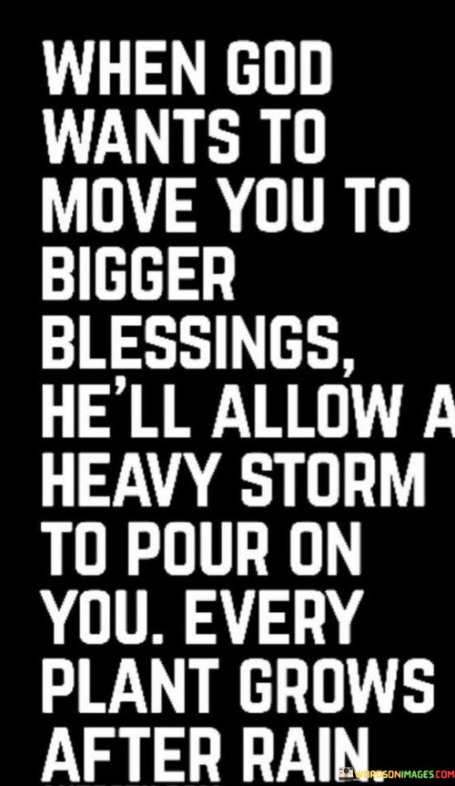 This quote conveys the idea that sometimes, in order to bring individuals to greater blessings and personal growth, God may allow them to go through challenging or difficult times, symbolized as a "heavy storm." Just as plants need rain to grow and flourish, the quote suggests that these trials can serve as opportunities for personal development and spiritual growth.

The phrase "every plant grows after rain" emphasizes the belief that challenges and hardships can lead to positive outcomes and personal transformation, just as rain is essential for nurturing the growth of plants.

In essence, this quote encourages individuals to trust in God's plan, even when faced with adversity, knowing that these challenges can ultimately lead to greater blessings and personal development. It underscores the belief that difficulties can be a means to a more abundant and fulfilling life.