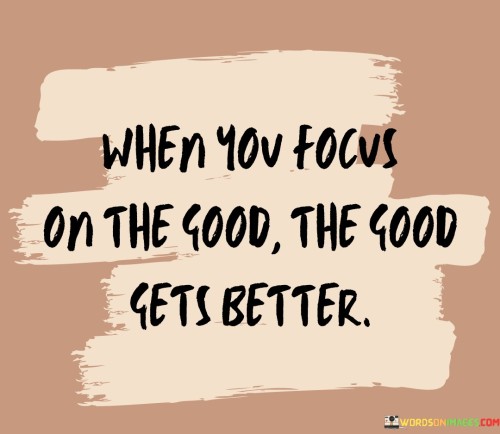 This quote emphasizes the positive impact of focusing on the positive aspects of life. "When you focus on the good, the good gets better" suggests that directing your attention towards the positive aspects of situations can lead to even more positive outcomes.

By choosing to concentrate on the positive aspects, you're cultivating a mindset of gratitude and optimism. This mindset can create a cycle where you notice and appreciate even more positive occurrences in your life, leading to a greater sense of happiness and contentment.

The quote serves as a reminder of the power of perspective. It suggests that your perception can influence your reality, and by deliberately choosing to focus on the good, you can attract and amplify positivity in various areas of your life. In a way, it encourages a proactive approach to shaping your experiences by adjusting your focus and mindset.